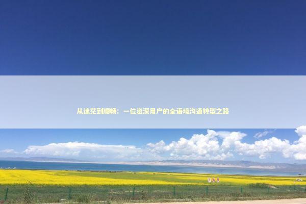 从迷茫到顺畅：一位资深用户的全语境沟通转型之路